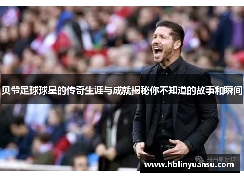 贝爷足球球星的传奇生涯与成就揭秘你不知道的故事和瞬间