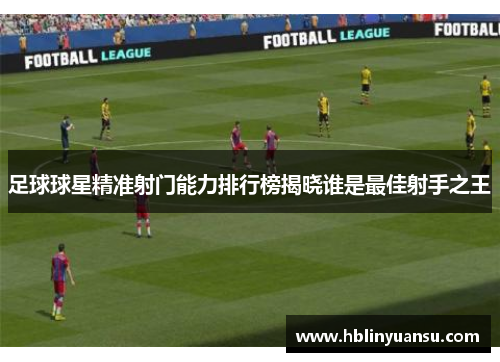 足球球星精准射门能力排行榜揭晓谁是最佳射手之王